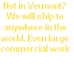 Not in Vermont?
We will ship to 
anywhere in the
world. Even large
commercial work
